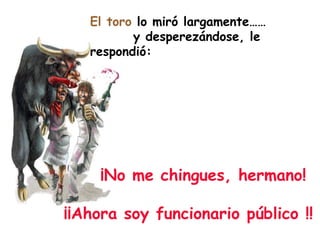 El toro  lo miró largamente……  y desperezándose, le respondió: ¡No me chingues, hermano!  ¡¡Ahora soy funcionario público !! 