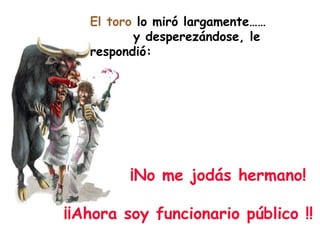 El toro  lo miró largamente……  y desperezándose, le respondió: ¡No me jodás hermano!  ¡¡Ahora soy funcionario público !! 