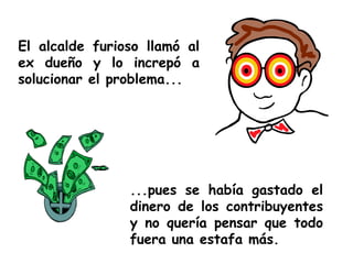 El alcalde furioso llamó al ex dueño y lo increpó a solucionar el problema... ...pues se había gastado el dinero de los contribuyentes y no quería pensar que todo fuera una estafa más. 