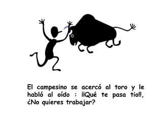 El campesino se acercó al toro y le habló al oído : ¡¡Qué te pasa tio!!, ¿No quieres trabajar? 