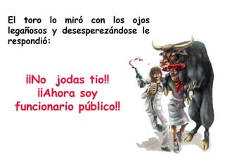 El toro lo miró con los ojos legañosos y desesperezándose le respondió: ¡¡No  jodas tio!! ¡¡Ahora soy funcionario público!! 