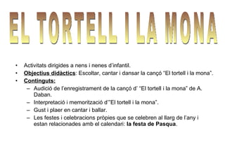 •   Activitats dirigides a nens i nenes d’infantil.
•   Objectius didàctics: Escoltar, cantar i dansar la cançó “El tortell i la mona”.
•   Continguts:
     – Audició de l’enregistrament de la cançó d’ “El tortell i la mona” de A.
        Daban.
     – Interpretació i memorització d’”El tortell i la mona”.
     – Gust i plaer en cantar i ballar.
     – Les festes i celebracions pròpies que se celebren al llarg de l’any i
        estan relacionades amb el calendari: la festa de Pasqua.
 