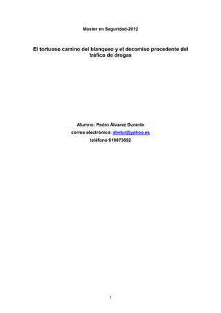 1
Master en Seguridad-2012
El tortuoso camino del blanqueo y el decomiso procedente del
tráfico de drogas
Alumno: Pedro Ál...