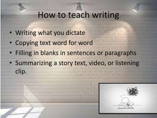 How to teach writing
• Writing what you dictate
• Copying text word for word
• Filling in blanks in sentences or paragraphs
• Summarizing a story text, video, or listening
clip.
 