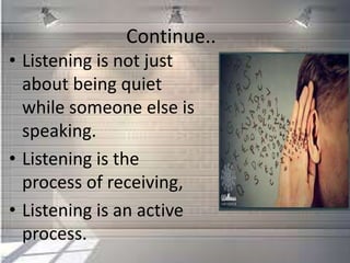 Continue..
• Listening is not just
about being quiet
while someone else is
speaking.
• Listening is the
process of receiving,
• Listening is an active
process.
 