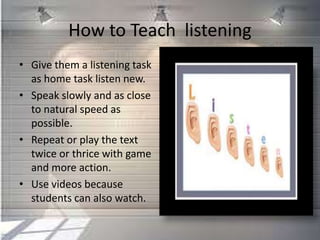 How to Teach listening
• Give them a listening task
as home task listen new.
• Speak slowly and as close
to natural speed as
possible.
• Repeat or play the text
twice or thrice with game
and more action.
• Use videos because
students can also watch.
 