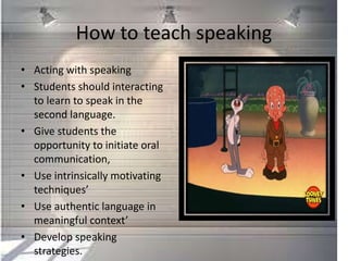 How to teach speaking
• Acting with speaking
• Students should interacting
to learn to speak in the
second language.
• Give students the
opportunity to initiate oral
communication,
• Use intrinsically motivating
techniques’
• Use authentic language in
meaningful context’
• Develop speaking
strategies.
 