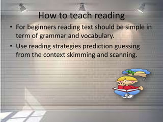 How to teach reading
• For beginners reading text should be simple in
term of grammar and vocabulary.
• Use reading strategies prediction guessing
from the context skimming and scanning.
 