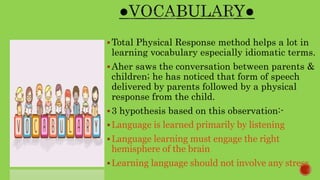 Total Physical Response method helps a lot in
learning vocabulary especially idiomatic terms.
Aher saws the conversation between parents &
children; he has noticed that form of speech
delivered by parents followed by a physical
response from the child.
3 hypothesis based on this observation:-
Language is learned primarily by listening
Language learning must engage the right
hemisphere of the brain
Learning language should not involve any stress
 