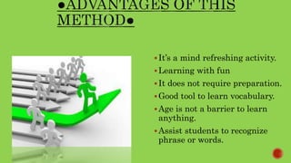 It’s a mind refreshing activity.
Learning with fun
It does not require preparation.
Good tool to learn vocabulary.
Age is not a barrier to learn
anything.
Assist students to recognize
phrase or words.
 