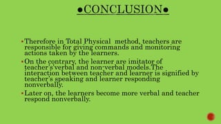 Therefore in Total Physical method, teachers are
responsible for giving commands and monitoring
actions taken by the learners.
On the contrary, the learner are imitator of
teacher’s’verbal and non-verbal models.The
interaction between teacher and learner is signified by
teacher’s speaking and learner responding
nonverbally.
Later on, the learners become more verbal and teacher
respond nonverbally.
 