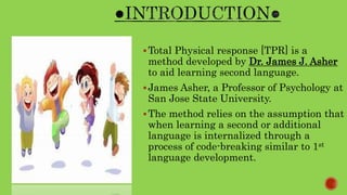 Total Physical response [TPR] is a
method developed by Dr. James J. Asher
to aid learning second language.
James Asher, a Professor of Psychology at
San Jose State University.
The method relies on the assumption that
when learning a second or additional
language is internalized through a
process of code-breaking similar to 1st
language development.
 
