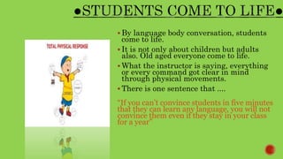  By language body conversation, students
come to life.
 It is not only about children but adults
also. Old aged everyone come to life.
 What the instructor is saying, everything
or every command got clear in mind
through physical movements.
 There is one sentence that ....
“If you can’t convince students in five minutes
that they can learn any language, you will not
convince them even if they stay in your class
for a year”
 