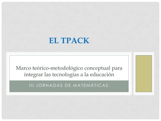 EL TPACK


Marco teórico-metodológico conceptual para
  integrar las tecnologías a la educación
     III JORNADAS DE MATEMÁTICAS
 