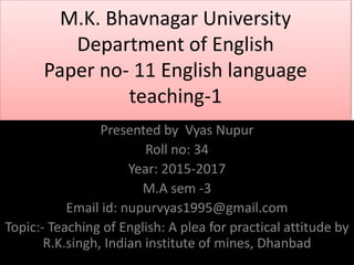 M.K. Bhavnagar University
Department of English
Paper no- 11 English language
teaching-1
Presented by Vyas Nupur
Roll no: 34
Year: 2015-2017
M.A sem -3
Email id: nupurvyas1995@gmail.com
Topic:- Teaching of English: A plea for practical attitude by
R.K.singh, Indian institute of mines, Dhanbad
 