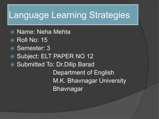 Language Learning Strategies
 Name: Neha Mehta
 Roll No: 15
 Semester: 3
 Subject: ELT PAPER NO 12
 Submitted To: Dr.Dilip Barad
Department of English
M.K. Bhavnagar University
Bhavnagar
 