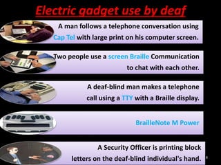Electric gadget use by deaf
A man follows a telephone conversation using
Cap Tel with large print on his computer screen.
Two people use a screen Braille Communication
to chat with each other.
A deaf-blind man makes a telephone
call using a TTY with a Braille display.
BrailleNote M Power
A Security Officer is printing block
letters on the deaf-blind individual's hand. 8
 
