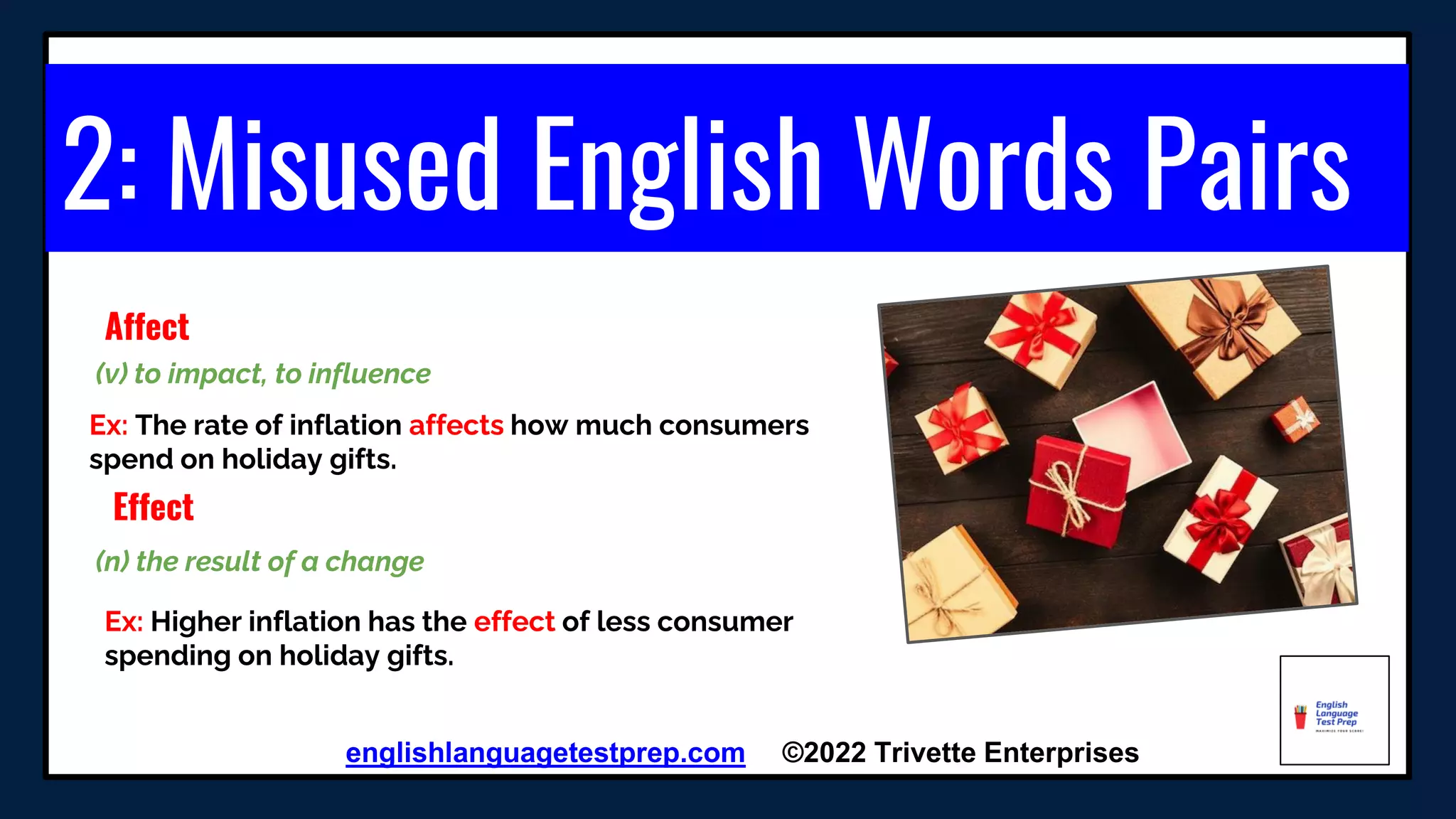 2: Misused English Words Pairs
englishlanguagetestprep.com ©2022 Trivette Enterprises
Affect
Ex: The rate of inflation affects how much consumers
spend on holiday gifts.
(v) to impact, to influence
Effect
Ex: Higher inflation has the effect of less consumer
spending on holiday gifts.
(n) the result of a change
 