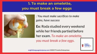 englishlanguagetestprep.com ©2023 Trivette Enterprises
1. To make an omelette,
you must break a few eggs
: You must make sacrifices to make
gains, have success
Ex: Roda studied every weekend
while her friends partied before
her exam. To make an omelette,
you must break a few eggs.
 