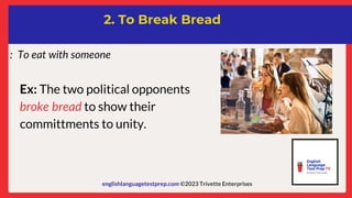englishlanguagetestprep.com ©2023 Trivette Enterprises
2. To Break Bread
: To eat with someone
Ex: The two political opponents
broke bread to show their
committments to unity.
 