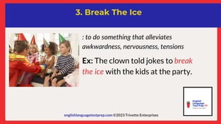 englishlanguagetestprep.com ©2023 Trivette Enterprises
3. Break The Ice
: to do something that alleviates
awkwardness, nervousness, tensions
Ex: The clown told jokes to break
the ice with the kids at the party.
 