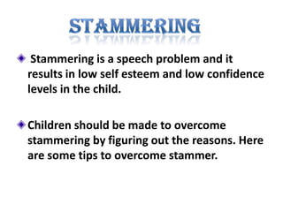 Stammering is a speech problem and it results in low self esteem and low confidence levels in the child.  Children should be made to overcome stammering by figuring out the reasons. Here are some tips to overcome stammer. stammering 