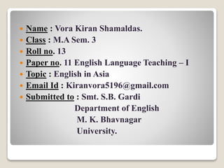  Name : Vora Kiran Shamaldas.
 Class : M.A Sem. 3
 Roll no. 13
 Paper no. 11 English Language Teaching – I
 Topic : English in Asia
 Email Id : Kiranvora5196@gmail.com
 Submitted to : Smt. S.B. Gardi
Department of English
M. K. Bhavnagar
University.
 