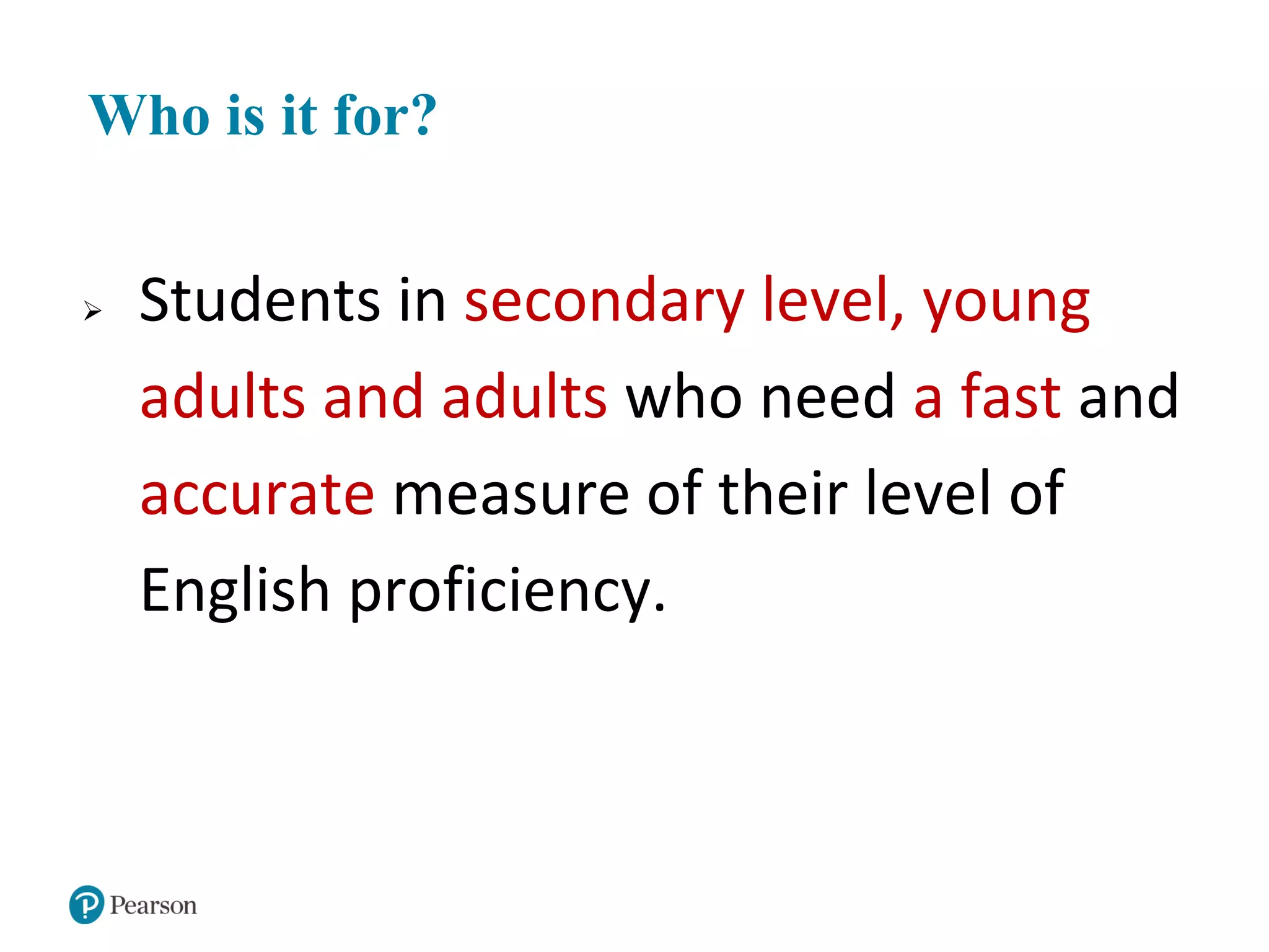 Who is it for?
 Students in secondary level, young
adults and adults who need a fast and
accurate measure of their level of
English proficiency.
 