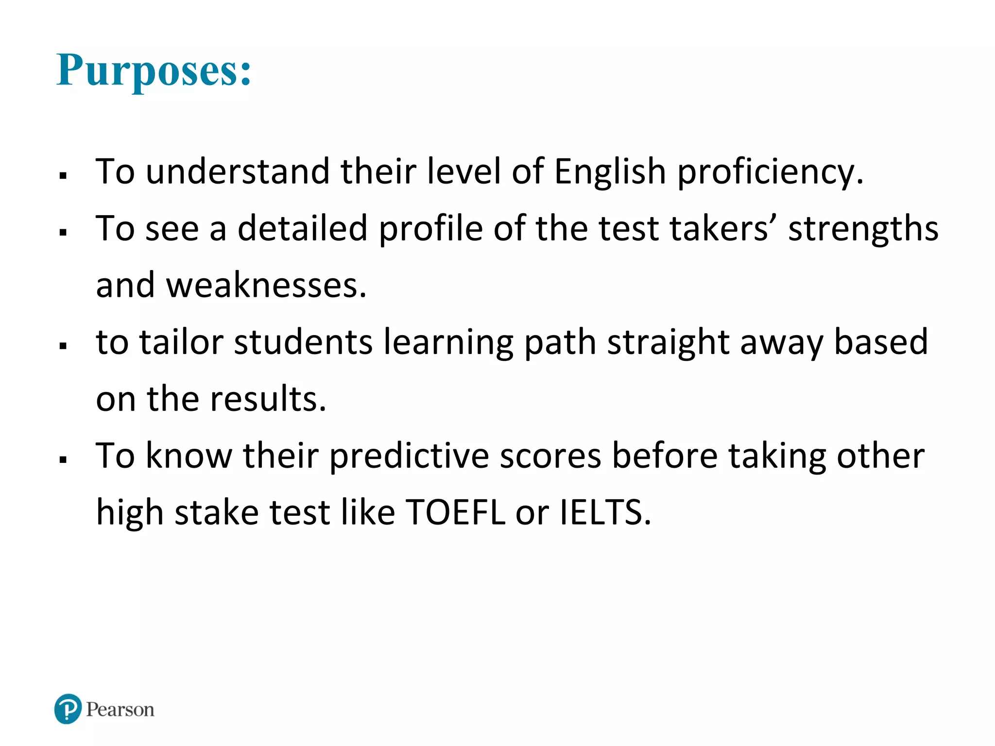 Purposes:
 To understand their level of English proficiency.
 To see a detailed profile of the test takers’ strengths
and weaknesses.
 to tailor students learning path straight away based
on the results.
 To know their predictive scores before taking other
high stake test like TOEFL or IELTS.
 