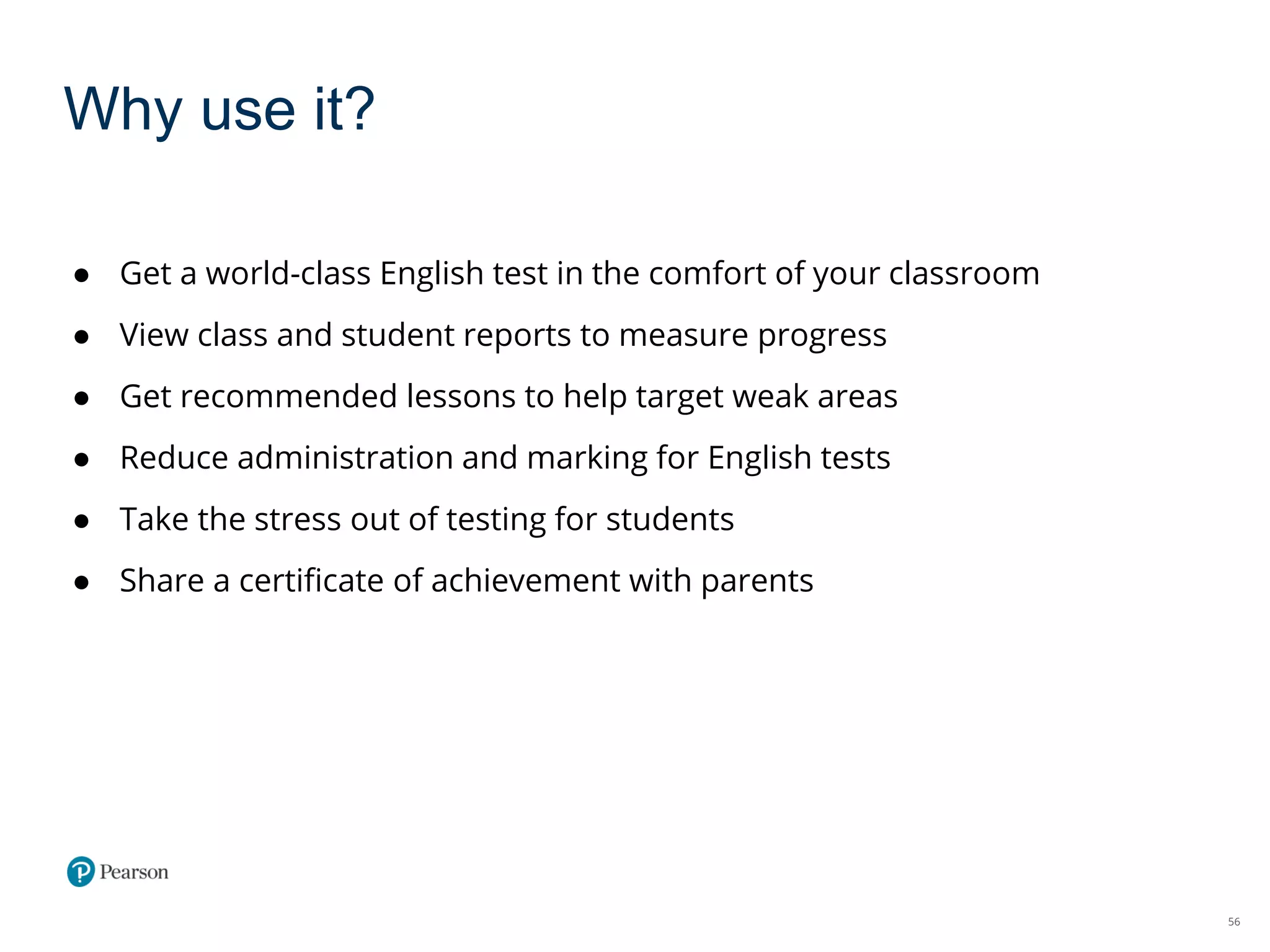 56
Why use it?
● Get a world-class English test in the comfort of your classroom
● View class and student reports to measure progress
● Get recommended lessons to help target weak areas
● Reduce administration and marking for English tests
● Take the stress out of testing for students
● Share a certificate of achievement with parents
 