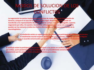 MODOS DE SOLUCION DE LOS
CONFLICTOS
La negociación las partes involucradas interactúan de modo directo sin intervención de
terceros, aunque en el caso de la representación legal, dicha negociación puede ser
transferida a los representantes de cada una de las partes, o sea a sus abogados, quienes
negociarán por ellos. En cuanto a las técnicas utilizadas para acercarse a la contraparte
pueden ser las comunes a todos los medios alternativos, ej. Técnicas provenientes de la
neurolingüística.
La mediación existe un sujeto ajeno a los sujetos que participan del conflicto, este tercero
es totalmente neutral respecto de las partes y sus intereses, e intenta que ambas lleguen
a un acuerdo consensuado que elimine el conflicto sin aportar por sí soluciones.
El arbitraje existe la participación de un tercero ajeno a las partes en conflicto, elegido
por ambas, quien posteriormente a la realización de un procedimiento consensuado
previamente por las partes, emite un laudo vinculante para ambas.
 