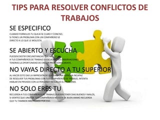 TIPS PARA RESOLVER CONFLICTOS DE
TRABAJOS
SE ESPECIFICO
CUANDO FORMULES TU QUEJA SE CLARO Y CONCISO,
SI TIENES UN PROBLEMA CON UN COMPAÑERO VE
DIRECTO A LO QUE LE MOLESTA.
SE ABIERTO Y ESCUCHA
PUEDEN EXISTIR CIRCUNSTANCIAS QUE MOLESTAN
A TUS COMPAÑEROS DE TRABAJO.SI ESCUCHAS SUS OBSERVACIONES
TENDRAS LA OPORTUNIDAD DE CRECER PROFESIONALMENTE.
NO VAYAS DIRECTO A TU SUPERIOR
AL HACER ESTO DAS LA IMPRESIÓN DE QUE ERES UNA PERSONA INCAPAZ
DE RESOLVER TUS PROBLEMAS CON TUS COMPAÑEROS DE TRABAJO, INTENTA
HABLAR EN PRIVADO CON LA PERSONA Y RESUELVE EL PROBLEMA.
NO SOLO ERES TU
RECUERDA A TUS COMPAÑEROS DE TRABAJO,PUEDEN TENER DIAS BUENOS Y MALOS,
SI SIENTES QUE UNOS DE TUS COMPAÑEROS NO ESTA DE BUEN ANIMO RECUERDA
QUE TU TAMBIEN HAS PASADO POR ESO.
 