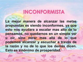 INCONFORMISTALa mejor manera de alcanzar las metas propuestas es siendo inconformes, ya que esto nos ayudara a escalar mas alto de lo pensamos, no quedarnos en un simple ver u oír, sino mirar mas allá de lo que podemos alcanzar y escuchar a través de la razón y no de lo que los demás dicen. Esto es sinónimo de prosperidad. 