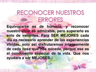 RECONOCER NUESTROS ERRORESEquivocarse es de humano, y reconocer nuestro error es admirable, pero superarlo es solo de valientes. Para SER MEJORES cada día es necesario aprender de las experiencias vividas, solo así disfrutaremos intensamente de cada cosa que nos suceda, porque ese es el condimento especial de la vida. Que nos ayudara a ser MEJORES. 