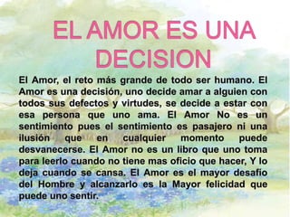 EL AMOR ES UNA DECISIONEl Amor, el reto más grande de todo ser humano. El Amor es una decisión, uno decide amar a alguien con todos sus defectos y virtudes, se decide a estar con esa persona que uno ama. El Amor No es un sentimiento pues el sentimiento es pasajero ni una ilusión que en cualquier momento puede desvanecerse. El Amor no es un libro que uno toma para leerlo cuando no tiene mas oficio que hacer, Y lo deja cuando se cansa. El Amor es el mayor desafío del Hombre y alcanzarlo es la Mayor felicidad que puede uno sentir.