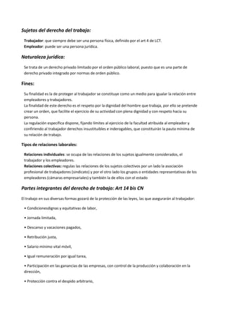 Sujetos del derecho del trabajo:
Trabajador: que siempre debe ser una persona física, definido por el art 4 de LCT.
Empleador: puede ser una persona jurídica.
Naturaleza jurídica:
Se trata de un derecho privado limitado por el orden público laboral, puesto que es una parte de
derecho privado integrado por normas de orden público.
Fines:
Su finalidad es la de proteger al trabajador se constituye como un medio para igualar la relación entre
empleadores y trabajadores.
La finalidad de este derecho es el respeto por la dignidad del hombre que trabaja, por ello se pretende
crear un orden, que facilite el ejercicio de su actividad con plena dignidad y con respeto hacia su
persona.
La regulación específica dispone, fijando límites al ejercicio de la facultad atribuida al empleador y
confiriendo al trabajador derechos insustituibles e inderogables, que constituirán la pauta mínima de
su relación de trabajo.
Tipos de relaciones laborales:
Relaciones individuales: se ocupa de las relaciones de los sujetos igualmente considerados, el
trabajador y los empleadores.
Relaciones colectivas: regulas las relaciones de los sujetos colectivos por un lado la asociación
profesional de trabajadores (sindicato) y por el otro lado los grupos o entidades representativas de los
empleadores (cámaras empresariales) y también la de ellos con el estado
Partes integrantes del derecho de trabajo: Art 14 bis CN
El trabajo en sus diversas formas gozará de la protección de las leyes, las que asegurarán al trabajador:
• Condicionesdignas y equitativas de labor,
• Jornada limitada,
• Descanso y vacaciones pagados,
• Retribución justa,
• Salario mínimo vital móvil,
• Igual remuneración por igual tarea,
• Participación en las ganancias de las empresas, con control de la producción y colaboración en la
dirección,
• Protección contra el despido arbitrario,
 