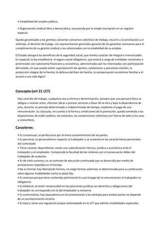 • Estabilidad del empleo público,
• Organización sindical libre y democrática, reconocida por la simple inscripción en un registro
especial.
Queda garantizado a los gremios concertar convenios colectivos de trabajo, recurrir a la conciliación y al
arbitraje, el derecho de huelga .Los representantes gremiales gozarán de las garantías necesarias para el
cumplimiento de su gestión sindical y las relacionadas con la estabilidad de su empleo
El Estado otorgará los beneficios de la seguridad social, que tendrá carácter de integral e irrenunciable.
En especial, la ley establecerá: el seguro social obligatorio, que estará a cargo de entidades nacionales o
provinciales con autonomía financiera y económica, administradas por los interesados con participación
del estado, sin que pueda existir superposición de aportes, jubilaciones y pensiones móviles, la
protección integral de la familia, la defensa del bien de familia, la compensación económica familiar y el
acceso a una vida digna”.
Concepto:(art 21 LCT)
Hay contrato de trabajo, cualquiera sea su forma o denominación, siempre que una persona física se
obligue a realizar actos, efectuar obras o prestar servicios a favor de la otra y bajo la dependencia de
esta, durante un periodo determinado o indeterminado de tiempo, mediante el pago de una
remuneración. Su cláusulas, en cuanto o la forma y condiciones de la prestación, queda sometida a las
disposiciones de orden público, los estatutos, las convenciones colectivas con fuerza de tales y los usos
y costumbres.
Caracteres:
• Es consensual, se perfecciona por el mero consentimiento de las partes.
• Es personal; es personalísimo respecto al trabajador y se sustenta en las características personales
del contratado
• Tiene carácter dependiente; existe una subordinación técnica, jurídica y económica ente el
trabajador y el empleador. Comprende la facultad de dar órdenes con el consecuente deber del
trabajador de acatarlas.
• Es de trato sucesivo; es un contrato de ejecución continuada que se desarrolla por medio de
prestaciones repetidas en el tiempo.
• No es formal; hay libertad de formas, no exige formas solemnes ni determinada para su celebración
salvo algunas modalidades como es plazo fijo.
• Es oneroso porque tiene contenido patrimonial lo cual el pago de la remuneración al trabajador es
obligatorio
• Es bilateral; al existir reciprocidad en las posiciones jurídicas los derechos y obligaciones del
trabajador se corresponde con lo del empleador y viceversa
• Es conmutativo; hay equivalencia en las prestaciones y las ventajas para ambas partes no depende
de un acontecimiento incierto.
• Es típico; tiene una regulación propia contemplada en la LCT que admite modalidades especiales
 