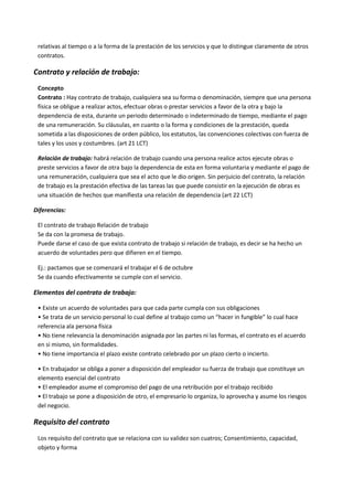 relativas al tiempo o a la forma de la prestación de los servicios y que lo distingue claramente de otros
contratos.
Contrato y relación de trabajo:
Concepto
Contrato : Hay contrato de trabajo, cualquiera sea su forma o denominación, siempre que una persona
física se obligue a realizar actos, efectuar obras o prestar servicios a favor de la otra y bajo la
dependencia de esta, durante un periodo determinado o indeterminado de tiempo, mediante el pago
de una remuneración. Su cláusulas, en cuanto o la forma y condiciones de la prestación, queda
sometida a las disposiciones de orden público, los estatutos, las convenciones colectivas con fuerza de
tales y los usos y costumbres. (art 21 LCT)
Relación de trabajo: habrá relación de trabajo cuando una persona realice actos ejecute obras o
preste servicios a favor de otra bajo la dependencia de esta en forma voluntaria y mediante el pago de
una remuneración, cualquiera que sea el acto que le dio origen. Sin perjuicio del contrato, la relación
de trabajo es la prestación efectiva de las tareas las que puede consistir en la ejecución de obras es
una situación de hechos que manifiesta una relación de dependencia (art 22 LCT)
Diferencias:
El contrato de trabajo Relación de trabajo
Se da con la promesa de trabajo.
Puede darse el caso de que exista contrato de trabajo si relación de trabajo, es decir se ha hecho un
acuerdo de voluntades pero que difieren en el tiempo.
Ej.: pactamos que se comenzará el trabajar el 6 de octubre
Se da cuando efectivamente se cumple con el servicio.
Elementos del contrato de trabajo:
• Existe un acuerdo de voluntades para que cada parte cumpla con sus obligaciones
• Se trata de un servicio personal lo cual define al trabajo como un “hacer in fungible” lo cual hace
referencia ala persona física
• No tiene relevancia la denominación asignada por las partes ni las formas, el contrato es el acuerdo
en si mismo, sin formalidades.
• No tiene importancia el plazo existe contrato celebrado por un plazo cierto o incierto.
• En trabajador se obliga a poner a disposición del empleador su fuerza de trabajo que constituye un
elemento esencial del contrato
• El empleador asume el compromiso del pago de una retribución por el trabajo recibido
• El trabajo se pone a disposición de otro, el empresario lo organiza, lo aprovecha y asume los riesgos
del negocio.
Requisito del contrato
Los requisito del contrato que se relaciona con su validez son cuatros; Consentimiento, capacidad,
objeto y forma
 
