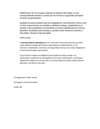 AERTICULO 53: El congreso expedirá el estatuto del trabajo. La ley
correspondiente tendrá en cuenta por los menos los siguientes principios
mínimos fundamentales:
Igualdad de oportunidades para los trabajadores; remuneración mínima vital
y móvil, proporcional a la cantidad y calidad de trabajo; estabilidad en el
empleo; irrenunciabilidad a los beneficios mínimos establecidos en normas
laborales; facultades para transigir y conciliar sobre derechos inciertos y
discutibles; situación más favorable.
CONCLUSION
El derecho laboral colombiano es una rama de la ciencia del derecho que tiene
como objeto el trabajo del hombre, dependiente o independiente, en las
relaciones individuales, colectivas y de seguridad social ya sean estos trabajadores
al servicio del estado o particulares.
En principio el trabajo era obligatorio para todas las clases sociales. Los
aristócratas o superiores se encargaban de las tareas intelectuales, la dirección,
organizaron, vigilancia y las de culto; a las clases bajas les tocaba realizar labores
agrícolas, y las demás manuales.
Entregado por: Lizeth chaves
Entregado a: Braulio Andrade
Grado: 9B
 