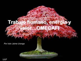 Trabajo humano, energía y
valor…OMECAFI
Por Iván Jaime Uranga
IJUF
 
