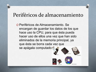 Periféricos de almacenamiento
O Periféricos de Almacenamiento. Se
encargan de guardar los datos de los que
hace uso la CPU, para que ésta pueda
hacer uso de ellos una vez que han sido
eliminados de la memoria principal, ya
que ésta se borra cada vez que
se apágala computadora.
 
