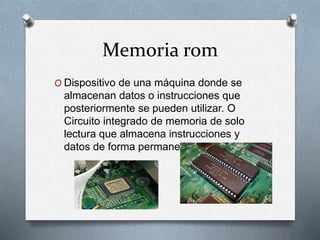 Memoria rom
O Dispositivo de una máquina donde se
almacenan datos o instrucciones que
posteriormente se pueden utilizar. O
Circuito integrado de memoria de solo
lectura que almacena instrucciones y
datos de forma permanente.
 