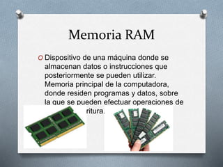 Memoria RAM
O Dispositivo de una máquina donde se
almacenan datos o instrucciones que
posteriormente se pueden utilizar.
Memoria principal de la computadora,
donde residen programas y datos, sobre
la que se pueden efectuar operaciones de
lectura y escritura.
 