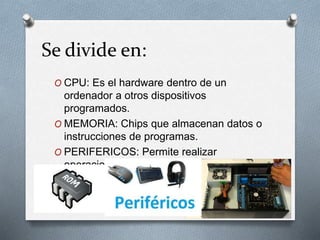 Se divide en:
O CPU: Es el hardware dentro de un
ordenador a otros dispositivos
programados.
O MEMORIA: Chips que almacenan datos o
instrucciones de programas.
O PERIFERICOS: Permite realizar
operaciones de entrada y salida.
 