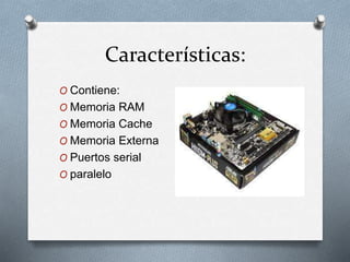 Características:
O Contiene:
O Memoria RAM
O Memoria Cache
O Memoria Externa
O Puertos serial
O paralelo
 