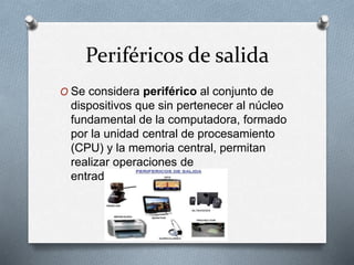 Periféricos de salida
O Se considera periférico al conjunto de
dispositivos que sin pertenecer al núcleo
fundamental de la computadora, formado
por la unidad central de procesamiento
(CPU) y la memoria central, permitan
realizar operaciones de
entrada/salida (E/S)
 