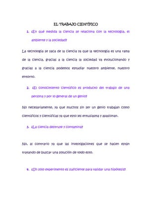 EL TRABAJO CIENTÍFICO

   1. ¿En qué medida la ciencia se relaciona con la tecnología, el

        ambiente y la sociedad?


La tecnología se saca de la ciencia ya que la tecnología es una rama

de la ciencia, gracias a la ciencia la sociedad va evolucionando y

gracias a la ciencia podemos estudiar nuestro ambiente, nuestro

entorno.


   2.   ¿El conocimiento científico es producto del trabajo de una

        persona y por lo general de un genio?


No necesariamente, ya que muchos sin ser un genio trabajan como

científicos y científicas ya que esto les entusiasma y apasionan.


   3. ¿La ciencia destruye y contamina?




No, al contrario ya que las investigaciones que se hacen están

tratando de buscar una solución de todo esto.




   4. ¿Un solo experimento es suficiente para validar una hipótesis?
 