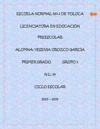 1ESCUELA NORMAL No.3 DE TOLUCA
LICENCIATURA EN EDUCACIÓN
PREESCOLAR
ALUMNA: YESENIA OROZCO GARCÍA
PRIMER GRADO GRUPO 1
N.L: 14
CICLO ESCOLAR
2013 – 2014
 