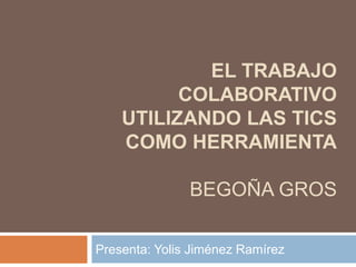 EL TRABAJO
COLABORATIVO
UTILIZANDO LAS TICS
COMO HERRAMIENTA
BEGOÑA GROS
Presenta: Yolis Jiménez Ramírez
 