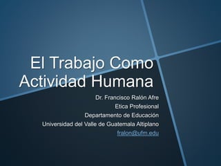 El Trabajo Como
Actividad Humana
Dr. Francisco Ralón Afre
Etica Profesional
Departamento de Educación
Universidad del Valle de Guatemala Altiplano
fralon@ufm.edu
 